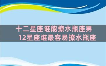 十二星座谁能撩水瓶座男 12星座谁最容易撩水瓶座